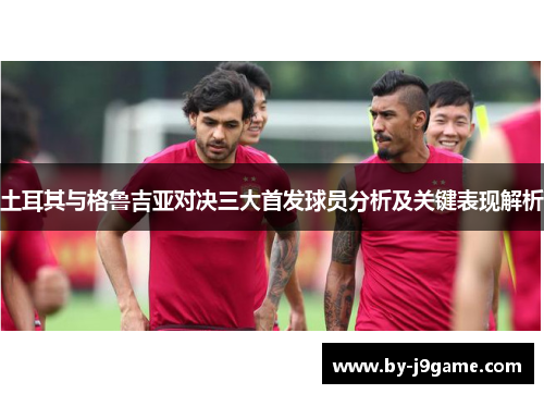 土耳其与格鲁吉亚对决三大首发球员分析及关键表现解析