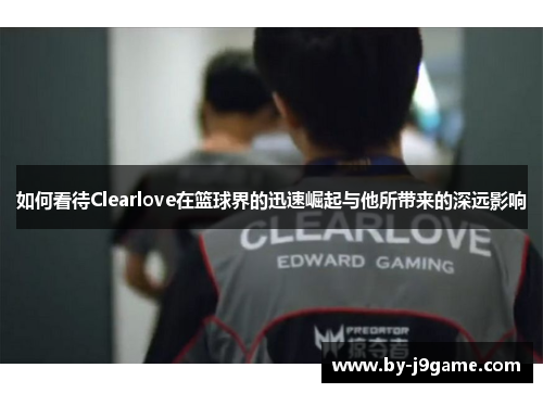 如何看待Clearlove在篮球界的迅速崛起与他所带来的深远影响
