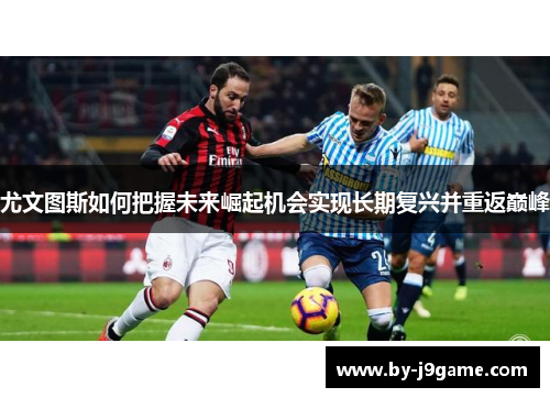 尤文图斯如何把握未来崛起机会实现长期复兴并重返巅峰