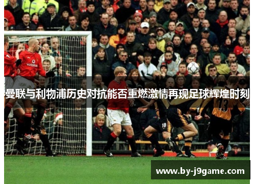 曼联与利物浦历史对抗能否重燃激情再现足球辉煌时刻 曼联与利物浦历史对抗能否重燃激情再现足球辉煌时刻