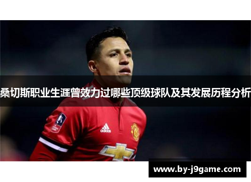 桑切斯职业生涯曾效力过哪些顶级球队及其发展历程分析