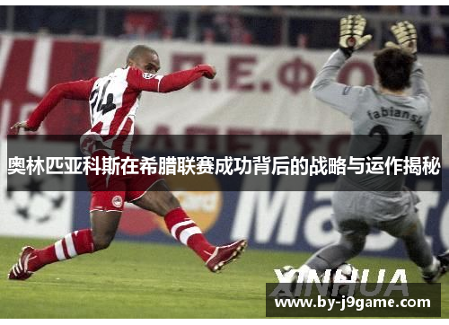 奥林匹亚科斯在希腊联赛成功背后的战略与运作揭秘