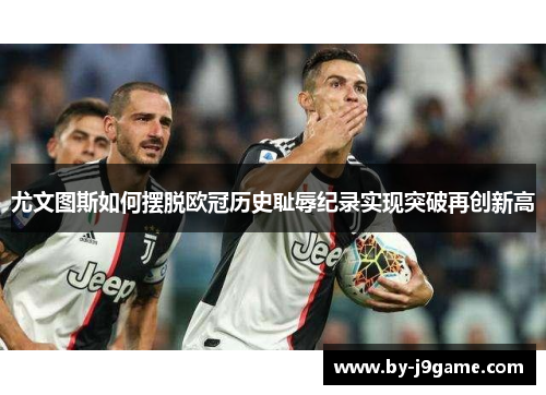 尤文图斯如何摆脱欧冠历史耻辱纪录实现突破再创新高