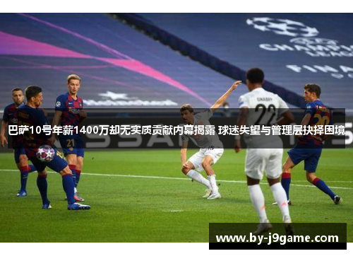 巴萨10号年薪1400万却无实质贡献内幕揭露 球迷失望与管理层抉择困境