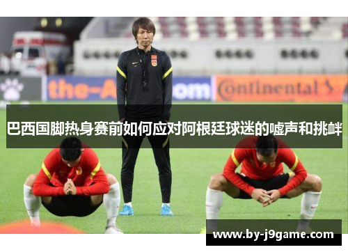 巴西国脚热身赛前如何应对阿根廷球迷的嘘声和挑衅