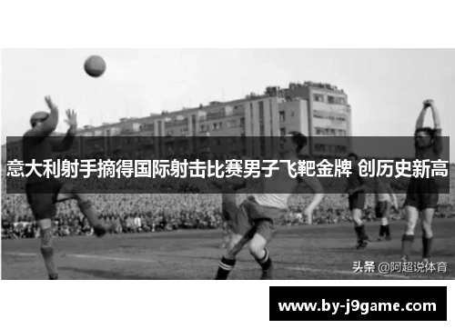 意大利射手摘得国际射击比赛男子飞靶金牌 创历史新高