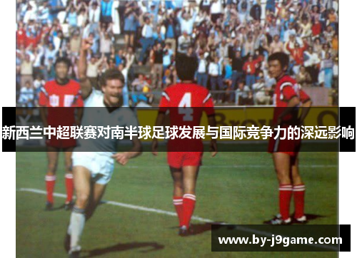 新西兰中超联赛对南半球足球发展与国际竞争力的深远影响 新西兰中超联赛对南半球足球发展与国际竞争力的深远影响