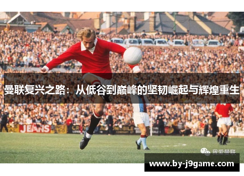 曼联复兴之路：从低谷到巅峰的坚韧崛起与辉煌重生