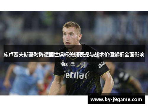 库卢塞夫斯基对阵德国世俱杯关键表现与战术价值解析全面影响 库卢塞夫斯基对阵德国世俱杯关键表现与战术价值解析全面影响