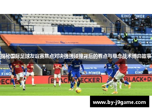 揭秘国际足球友谊赛焦点对决强强碰撞背后的看点与悬念战术博弈故事