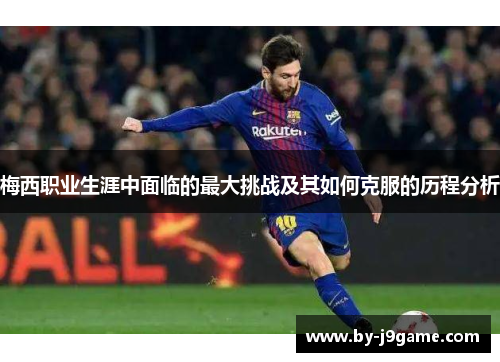 梅西职业生涯中面临的最大挑战及其如何克服的历程分析