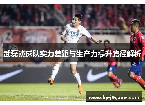 武磊谈球队实力差距与生产力提升路径解析 武磊谈球队实力差距与生产力提升路径解析