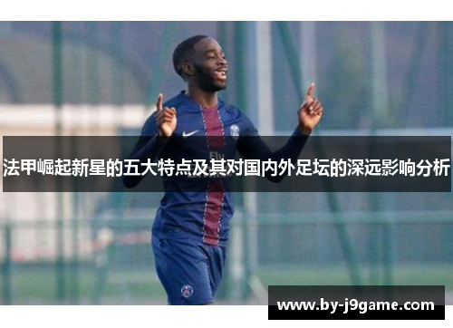 法甲崛起新星的五大特点及其对国内外足坛的深远影响分析 法甲崛起新星的五大特点及其对国内外足坛的深远影响分析