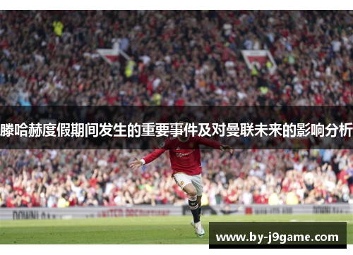 滕哈赫度假期间发生的重要事件及对曼联未来的影响分析 滕哈赫度假期间发生的重要事件及对曼联未来的影响分析