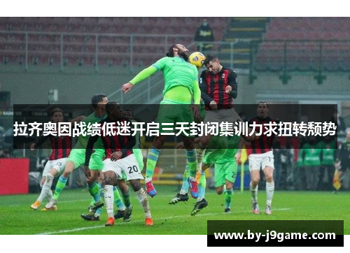 拉齐奥因战绩低迷开启三天封闭集训力求扭转颓势 拉齐奥因战绩低迷开启三天封闭集训力求扭转颓势