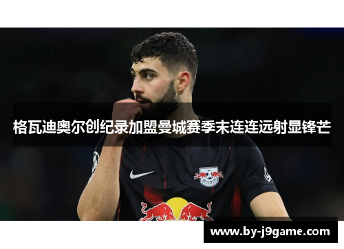 格瓦迪奥尔创纪录加盟曼城赛季末连连远射显锋芒 格瓦迪奥尔创纪录加盟曼城赛季末连连远射显锋芒