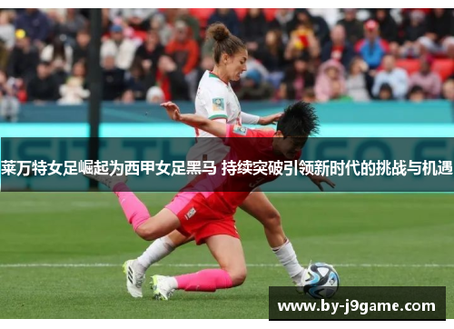 莱万特女足崛起为西甲女足黑马 持续突破引领新时代的挑战与机遇