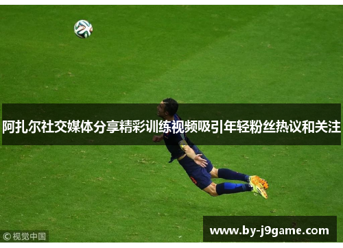 阿扎尔社交媒体分享精彩训练视频吸引年轻粉丝热议和关注