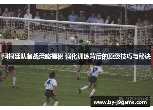 阿根廷队备战策略揭秘 强化训练背后的顶级技巧与秘诀