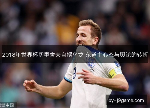 2018年世界杯切里舍夫自摆乌龙 东道主心态与舆论的转折 2018年世界杯切里舍夫自摆乌龙 东道主心态与舆论的转折