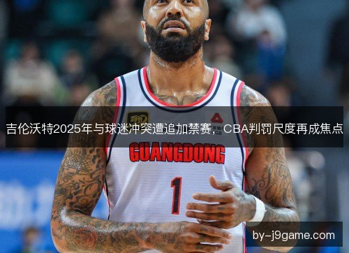 吉伦沃特2025年与球迷冲突遭追加禁赛，CBA判罚尺度再成焦点
